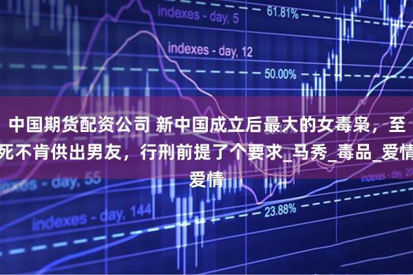 中国期货配资公司 新中国成立后最大的女毒枭，至死不肯供出男友，行刑前提了个要求_马秀_毒品_爱情