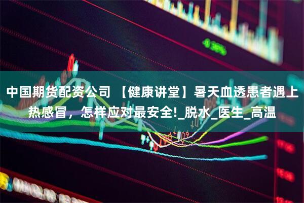 中国期货配资公司 【健康讲堂】暑天血透患者遇上热感冒，怎样应对最安全!_脱水_医生_高温