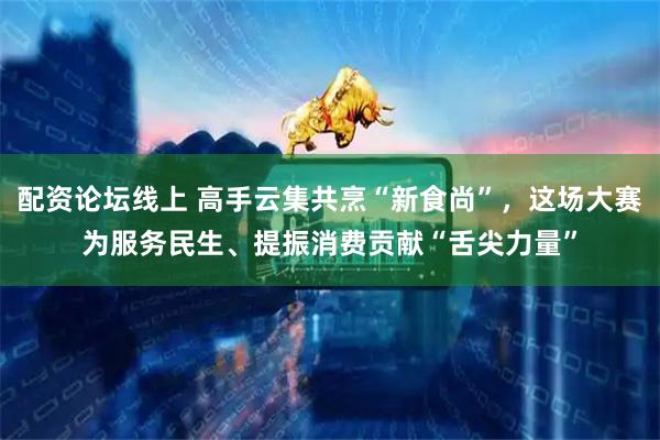 配资论坛线上 高手云集共烹“新食尚”，这场大赛为服务民生、提振消费贡献“舌尖力量”