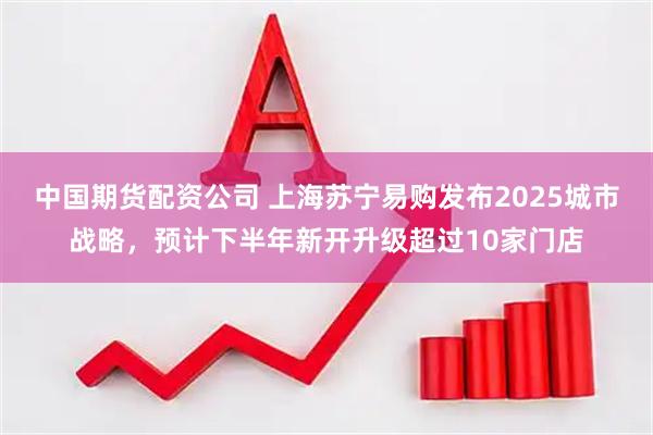 中国期货配资公司 上海苏宁易购发布2025城市战略，预计下半年新开升级超过10家门店