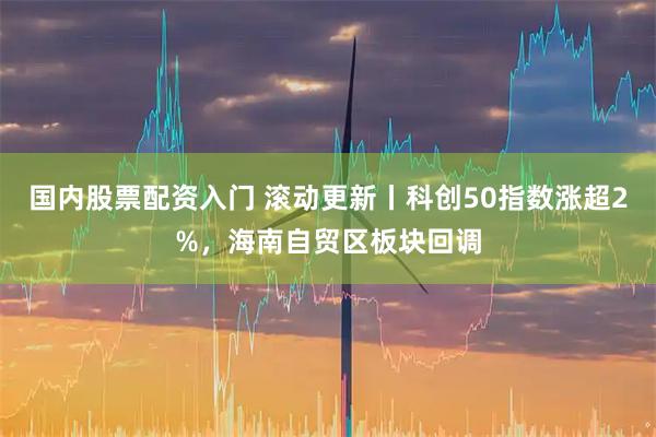 国内股票配资入门 滚动更新丨科创50指数涨超2%，海南自贸区板块回调