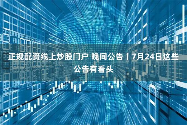 正规配资线上炒股门户 晚间公告丨7月24日这些公告有看头