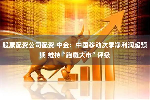 股票配资公司配资 中金：中国移动次季净利润超预期 维持“跑赢大市”评级