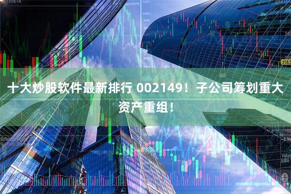 十大炒股软件最新排行 002149！子公司筹划重大资产重组！