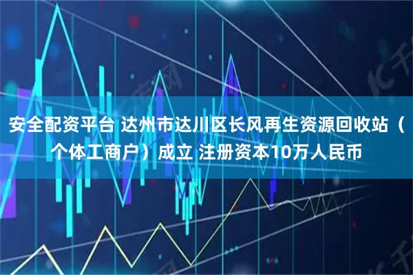 安全配资平台 达州市达川区长风再生资源回收站（个体工商户）成立 注册资本10万人民币