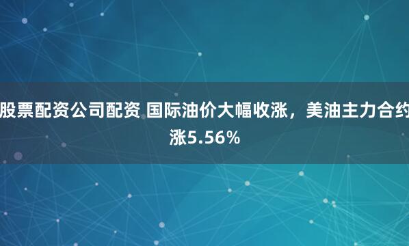 股票配资公司配资 国际油价大幅收涨，美油主力合约涨5.56%