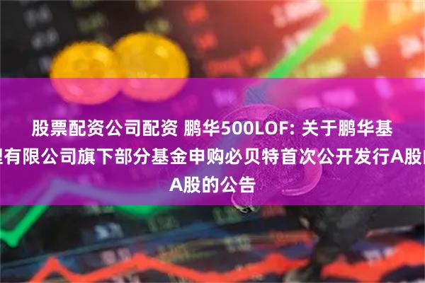 股票配资公司配资 鹏华500LOF: 关于鹏华基金管理有限公司旗下部分基金申购必贝特首次公开发行A股的公告