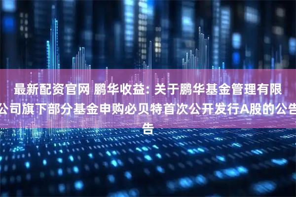 最新配资官网 鹏华收益: 关于鹏华基金管理有限公司旗下部分基金申购必贝特首次公开发行A股的公告