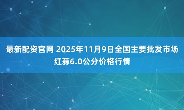 最新配资官网 2025年11月9日全国主要批发市场红蒜6.0公分价格行情