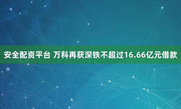 安全配资平台 万科再获深铁不超过16.66亿元借款