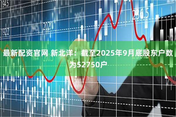 最新配资官网 新北洋：截至2025年9月底股东户数为52750户