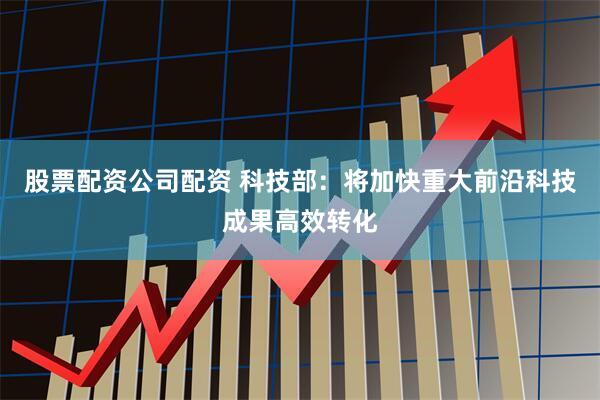 股票配资公司配资 科技部：将加快重大前沿科技成果高效转化
