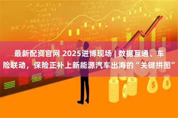 最新配资官网 2025进博现场 | 数据互通、车险联动，保险正补上新能源汽车出海的“关键拼图”