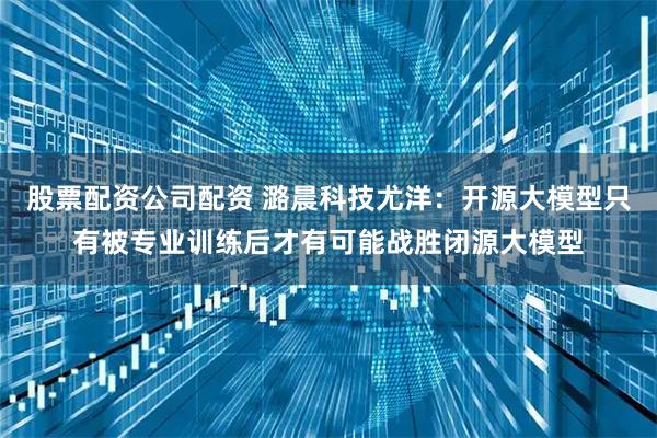 股票配资公司配资 潞晨科技尤洋：开源大模型只有被专业训练后才有可能战胜闭源大模型