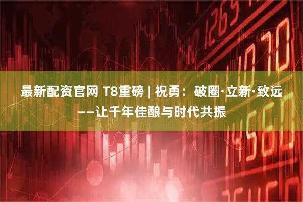 最新配资官网 T8重磅 | 祝勇：破圈·立新·致远——让千年佳酿与时代共振