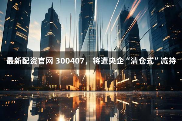 最新配资官网 300407，将遭央企“清仓式”减持