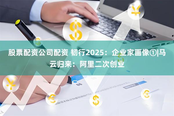 股票配资公司配资 韧行2025：企业家画像①|马云归来：阿里二次创业