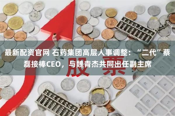 最新配资官网 石药集团高层人事调整：“二代”蔡磊接棒CEO，与魏青杰共同出任副主席