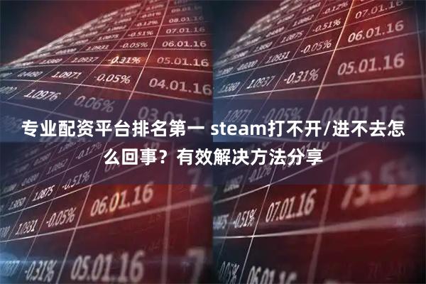 专业配资平台排名第一 steam打不开/进不去怎么回事？有效解决方法分享