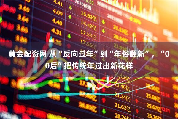 黄金配资网 从“反向过年”到“年俗翻新”，“00后”把传统年过出新花样