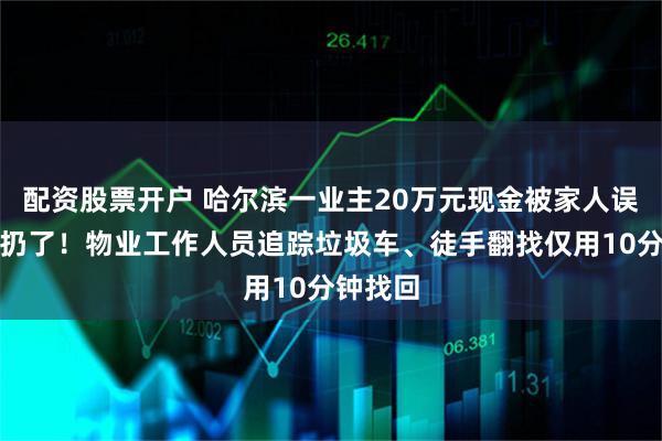 配资股票开户 哈尔滨一业主20万元现金被家人误当垃圾扔了！物业工作人员追踪垃圾车、徒手翻找仅用10分钟找回